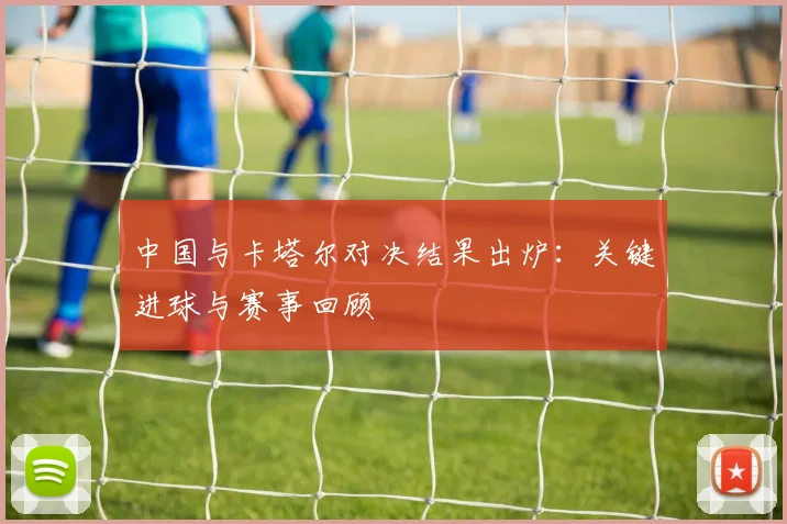中国与卡塔尔对决结果出炉:关键进球与赛事回顾