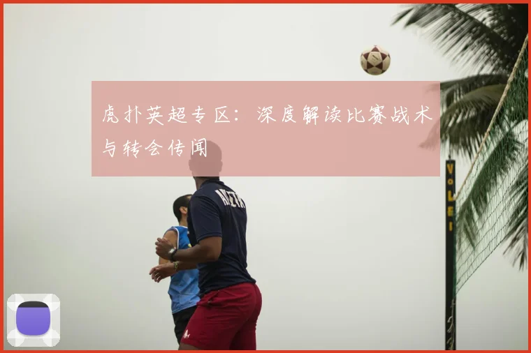 虎扑英超专区：深度解读比赛战术与转会传闻