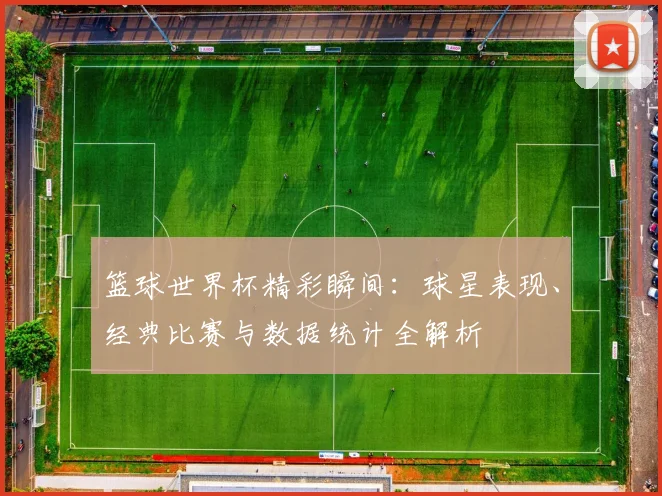 篮球世界杯精彩瞬间:球星表现、经典比赛与数据统计全解析