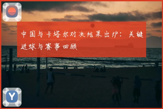 中国与卡塔尔对决结果出炉:关键进球与赛事回顾