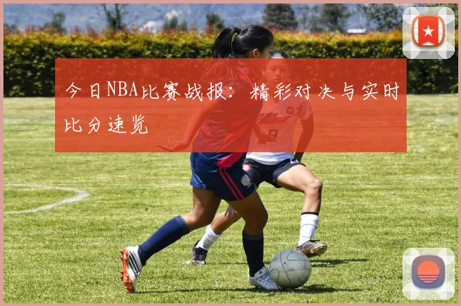 今日NBA比赛战报:精彩对决与实时比分速览