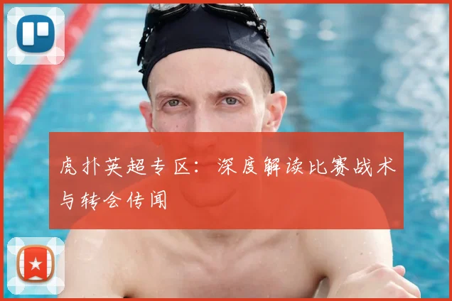 虎扑英超专区：深度解读比赛战术与转会传闻