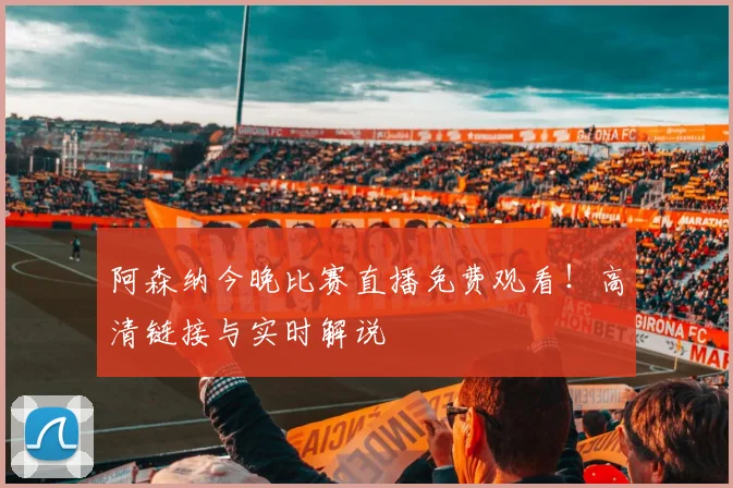 阿森纳今晚比赛直播免费观看！高清链接与实时解说